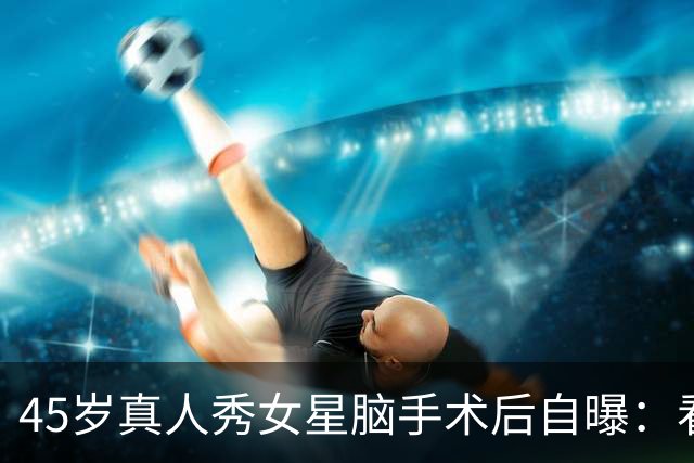 45岁真人秀女星脑手术后自曝：看不清写不了字，没人告诉我会转移